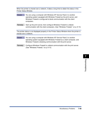 Page 3887-49
Troubleshooting
7
Miscellaneous Problems
When the printer is shared over a network, it takes a long time to obtain the status in the 
Printer Status Window.
Cause You are using a computer with Windows XP Service Pack 2 or another 
operating system equipped with Windows Firewall as the print server, and 
Windows Firewall is conﬁgured to block communication with the client 
computers.
Remedy Start up the print server, then conﬁgure Windows Firewall to unblock 
communication with the client computers....