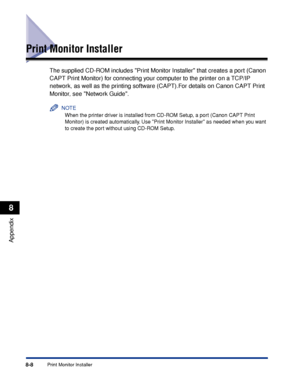 Page 3998-8Print Monitor Installer
Appendix
8
Print Monitor Installer
The supplied CD-ROM includes Print Monitor Installer that creates a port (Canon 
CAPT Print Monitor) for connecting your computer to the printer on a TCP/IP 
network, as well as the printing software (CAPT).For details on Canon CAPT Print 
Monitor, see Network Guide.
NOTE
When the printer driver is installed from CD-ROM Setup, a port (Canon CAPT Print 
Monitor) is created automatically. Use Print Monitor Installer as needed when you want 
to...