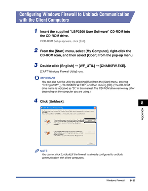 Page 4028-11
Appendix
8
Windows Firewall
Conﬁguring Windows Firewall to Unblock Communication 
with the Client Computers
1Insert the supplied LBP3300 User Software CD-ROM into 
the CD-ROM drive.
If CD-ROM Setup appears, click [Exit].
2From the [Start] menu, select [My Computer], right-click the 
CD-ROM icon, and then select [Open] from the pop-up menu.
3Double-click [English]  [WF_UTIL]  [CNAB5FW.EXE].
[CAPT Windows Firewall Utility] runs.
IMPORTANT
You can also run the utility by selecting [Run] from the...