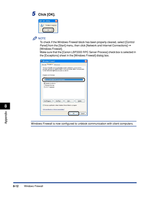 Page 4038-12
Appendix
8
Windows Firewall
5Click [OK].
NOTE
To check if the Windows Firewall block has been properly cleared, select [Control 
Panel] from the [Start] menu, then click [Network and Internet Connections] 
 
[Windows Firewall].
Make sure that the [Canon LBP3300 RPC Server Process] check box is selected in 
the [Exceptions] sheet in the [Windows Firewall] dialog box.
Windows Firewall is now conﬁgured to unblock communication with client computers.
 