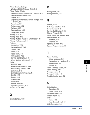 Page 410 
8-19 
Index 
8 
Appendix
 
Printer Sharing Settings
Windows 2000/XP/Server 2003, 3-61
Printer Status Window
Deleting/Pausing/Resuming a Print Job, 4-17
Device Settings Menu, 4-86
Display, 4-83
Displaying Printer Status When Using a Print 
Server, 4-87
Functions, 4-81
Preferences, 4-84
Refresh, 4-87
Resolve Error, 4-87
Utility Menu, 4-86
Printing, 2-40, 4-5
Printing Date, 4-53
Printing Multiple Pages on One Sheet, 4-46
Printing Preferences, 4-9
Problems
Installation, 7-38
Network Board, 7-46
Others,...