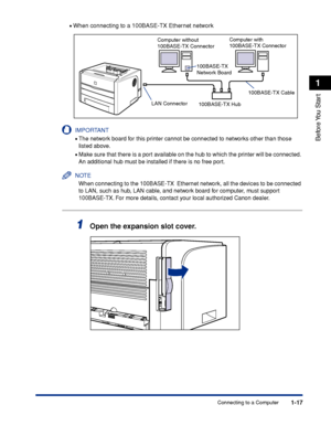 Page 421-17
Before You  Start
1
Connecting to a Computer •
When connecting to a 100BASE-TX Ethernet network
IMPORTANT
•The network board for this printer cannot be connected to networks other than those 
listed above.
•Make sure that there is a port available on the hub to which the printer will be connected. 
An additional hub must be installed if there is no free port.
NOTE
When connecting to the 100BASE-TX  Ethernet network, all the devices to be connected 
to LAN, such as hub, LAN cable, and network board...