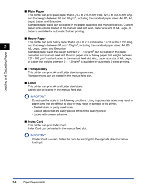 Page 49Paper Requirements2-4
Loading and Outputting Paper
2
Plain Paper
This printer can print plain paper that is 76.2 to 215.9 mm wide, 127.0 to 355.6 mm long, 
and that weighs between 60 and 90 g/m2, including the standard paper sizes: A4, B5, A5, 
Legal, Letter, and Executive.
Standard paper sizes can be loaded in the paper cassettes and manual feed slot. Custom 
paper sizes can be loaded in the manual feed slot. Also, paper at a size of A4, Legal, or 
Letter is available for automatic 2-sided printing....