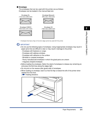 Page 502-5
Loading and Outputting Paper
2
Paper Requirements
Envelope
The envelopes that can be used with this printer are as follows:
Envelopes can be loaded in the manual feed slot.
* Envelopes that have a ﬂap on the short edge cannot be used with this printer.
IMPORTANT
•Do not use the following types of envelopes. Using inappropriate envelopes may result in 
paper jams that are difﬁcult to clear or may result in damage to the printer.
- Envelopes with fasteners or snaps
- Envelopes with address windows
-...