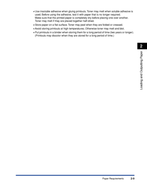 Page 542-9
Loading and Outputting Paper
2
Paper Requirements •
Use insoluble adhesive when gluing printouts. Toner may melt when soluble adhesive is 
used. Before using the adhesive, test it with paper that is no longer required.
Make sure that the printed paper is completely dry before placing one over another. 
Toner may melt if they are placed together half-dried.
•Store paper on a ﬂat surface. Toner may peel when they are folded or creased.
•Avoid storing printouts at high temperatures. Otherwise toner may...