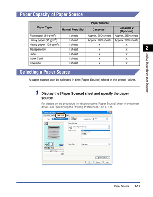 Page 562-11
Loading and Outputting Paper
2
Paper Source
 
Paper Capacity of Paper Source
Selecting a Paper Source
A paper source can be selected in the [Paper Source] sheet in the printer driver.
1Display the [Paper Source] sheet and specify the paper 
source.
For details on the procedure for displaying the [Paper Source] sheet in the printer 
driver, see Specifying the Printing Preferences, on p. 4-9.
Paper Type
Paper Source
Manual Feed SlotCassette 1Cassette 2
(Optional)
Plain paper (64 g/m
2) 1 sheet Approx....