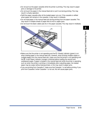 Page 582-13
Loading and Outputting Paper
2
Paper Source •
Do not pull out the paper cassette while the printer is printing. This may result in paper 
jams or damage to the printer.
•Do not touch the paper in the manual feed slot or pull it out during printing. This may 
result in a faulty operation.
•Reﬁll the paper cassette after all the loaded paper runs out. If the cassette is reﬁlled 
when paper still remains in the cassette, it may result in misfeeds.
•Do not load paper in the manual feed slot during...