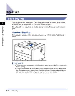 Page 592-14
Loading and Outputting Paper
2
Output Tray
Output Tray
Output Tray Type
This printer has two output trays: face-down output tray on the top of the printer 
unit and face-up output slot on the rear of the printer unit.
Do not switch one output tray to another during printing. This may result in paper 
jams.
Face-down Output Tray
Printed paper is output to the face-down output tray with the printed side facing 
down.
IMPORTANT
•Printed paper can be output only to the face-down output tray when...