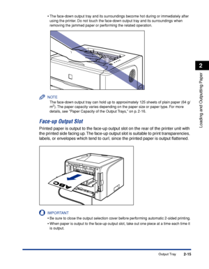 Page 60 
2-15 
Loading and Outputting Paper
 
2 
Output Tray 
•
 
The face-down output tray and its surroundings become hot during or immediately after 
using the printer. Do not touch the face-down output tray and its surroundings when 
removing the jammed paper or performing the related operation.
NOTE
 
The face-down output tray can hold up to approximately 125 sheets of plain paper (64 g/
m
 
2
 
). The paper capacity varies depending on the paper size or paper type. For more 
details, see Paper Capacity of...