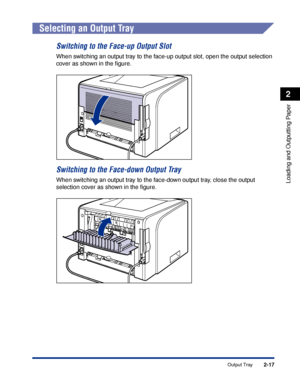 Page 622-17
Loading and Outputting Paper
2
Output Tray
Selecting an Output Tray
Switching to the Face-up Output Slot
When switching an output tray to the face-up output slot, open the output selection 
cover as shown in the ﬁgure.
Switching to the Face-down Output Tray
When switching an output tray to the face-down output tray, close the output 
selection cover as shown in the ﬁgure.
 