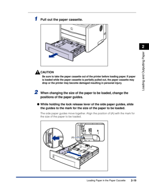 Page 642-19
Loading and Outputting Paper
2
Loading Paper in the Paper Cassette
1Pull out the paper cassette.
CAUTION
Be sure to take the paper cassette out of the printer before loading paper. If paper 
is loaded while the paper cassette is partially pulled out, the paper cassette may 
drop or the printer may become damaged resulting in personal injury.
2When changing the size of the paper to be loaded, change the 
positions of the paper guides.
While holding the lock release lever of the side paper guides,...