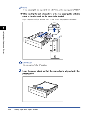 Page 65Loading Paper in the Paper Cassette2-20
Loading and Outputting Paper
2
NOTE
If you are using B5 size paper (182 mm x 257 mm), set the paper guide to JIS B5.
While holding the lock release lever of the rear paper guide, slide the 
guide to the size mark for the paper to be loaded.
Align the position of (A) with the mark for the size of the paper to be loaded.
IMPORTANT
Do not use the 8.5 x 13 position.
3Load the paper stack so that the rear edge is aligned with the 
paper guide.
(A)
 