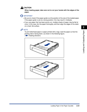 Page 662-21
Loading and Outputting Paper
2
Loading Paper in the Paper Cassette
CAUTION
When loading paper, take care not to cut your hands with the edges of the 
paper.
IMPORTANT
•Be sure to check if the paper guide is at the position of the size of the loaded paper. 
If the paper guide is set at a wrong position, this may result in misfeeds.
•If you use paper that has been poorly cut, multiple sheets of paper may be fed at 
once. In this case, fan the paper thoroughly, and then align the edges of the stack 
on...