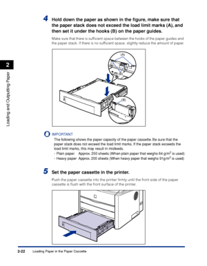 Page 67Loading Paper in the Paper Cassette2-22
Loading and Outputting Paper
2
4Hold down the paper as shown in the ﬁgure, make sure that 
the paper stack does not exceed the load limit marks (A), and 
then set it under the hooks (B) on the paper guides.
Make sure that there is sufﬁcient space between the hooks of the paper guides and 
the paper stack. If there is no sufﬁcient space, slightly reduce the amount of paper.
IMPORTANT
The following shows the paper capacity of the paper cassette. Be sure that the...