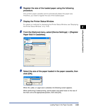 Page 682-23
Loading and Outputting Paper
2
Loading Paper in the Paper Cassette
6Register the size of the loaded paper using the following 
procedure.
This printers paper cassette cannot automatically detect the paper size. 
Therefore, you need to register the size of the loaded paper.
7Display the Printer Status Window.
For details on methods for displaying the Printer Status Window, see Displaying 
the Printer Status Window, on p. 4-83.
8From the [Options] menu, select [Device Settings]  [Register 
Paper Size...