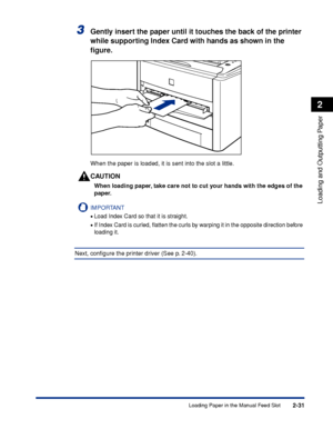 Page 762-31
Loading and Outputting Paper
2
Loading Paper in the Manual Feed Slot
3Gently insert the paper until it touches the back of the printer 
while supporting Index Card with hands as shown in the 
ﬁgure.
When the paper is loaded, it is sent into the slot a little.
CAUTION
When loading paper, take care not to cut your hands with the edges of the 
paper.
IMPORTANT
•Load Index Card so that it is straight.
•If Index Card is curled, ﬂatten the curls by warping it in the opposite direction before 
loading it....