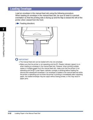 Page 77Loading Paper in the Manual Feed Slot2-32
Loading and Outputting Paper
2
Loading Envelope
Load an envelope in the manual feed slot using the following procedure.
When loading an envelope in the manual feed slot, be sure to load it in portrait 
orientation so that the printing side is facing up and the ﬂap is toward the left of the 
printer when viewed from the front.
( : Feeding direction)
IMPORTANT
•The manual feed slot can be loaded with only one envelope.
•Make sure that the printer is not operating...