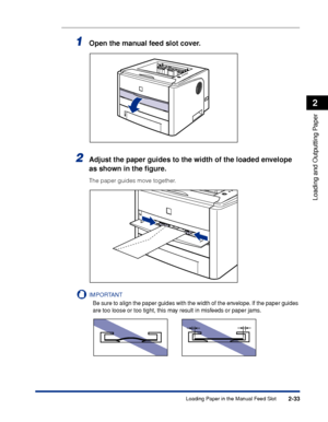 Page 782-33
Loading and Outputting Paper
2
Loading Paper in the Manual Feed Slot
1Open the manual feed slot cover.
2Adjust the paper guides to the width of the loaded envelope 
as shown in the ﬁgure.
The paper guides move together.
IMPORTANT
Be sure to align the paper guides with the width of the envelope. If the paper guides 
are too loose or too tight, this may result in misfeeds or paper jams.
 