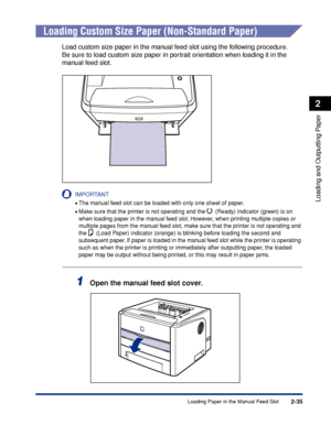 Page 802-35
Loading and Outputting Paper
2
Loading Paper in the Manual Feed Slot
Loading Custom Size Paper (Non-Standard Paper)
Load custom size paper in the manual feed slot using the following procedure.
Be sure to load custom size paper in portrait orientation when loading it in the 
manual feed slot.
IMPORTANT
•The manual feed slot can be loaded with only one sheet of paper.
•Make sure that the printer is not operating and the   (Ready) indicator (green) is on 
when loading paper in the manual feed slot....