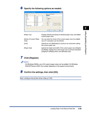 Page 842-39
Loading and Outputting Paper
2
Loading Paper in the Manual Feed Slot
6Specify the following options as needed.
7Click [Register].
NOTE
On Windows 98/Me, up to 30 custom paper sizes can be added. On Windows 
2000/XP/Server 2003, the number depends on the system environment.
8Conﬁrm the settings, then click [OK].
Next, conﬁgure the printer driver (See p. 2-40).
[Paper List]: Displays [Name] and [Size] of standard paper sizes and added 
custom paper sizes.
[Name of Custom Paper 
Size]:You can enter the...