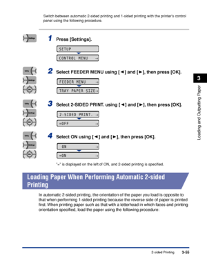 Page 1023-552-sided Printing
Loading and Outputting Paper
3
Switch between automatic 2-sided printing and 1-sided printing with the printers control 
panel using the following procedure.
1Press [Settings].
2Select FEEDER MENU using [ ] and [ ], then press [OK].
3Select 2-SIDED PRINT. using [ ] and [ ], then press [OK].
4Select ON using [ ] and [ ], then press [OK].
= is displayed on the left of ON, and 2-sided printing is speciﬁed.
 
Loading Paper When Performing Automatic 2-sided 
Printing
In automatic 2-sided...