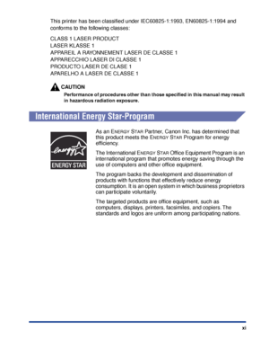 Page 14xi
This printer has been classiﬁed under IEC60825-1:1993, EN60825-1:1994 and 
conforms to the following classes:
CLASS 1 LASER PRODUCT
LASER KLASSE 1
APPAREIL A RAYONNEMENT LASER DE CLASSE 1
APPARECCHIO LASER DI CLASSE 1
PRODUCTO LASER DE CLASE 1
APARELHO A LASER DE CLASSE 1
CAUTION
Performance of procedures other than those speciﬁed in this manual may result 
in hazardous radiation exposure.
International Energy Star-Program
As an ENERGY STAR Partner, Canon Inc. has determined that 
this product meets...