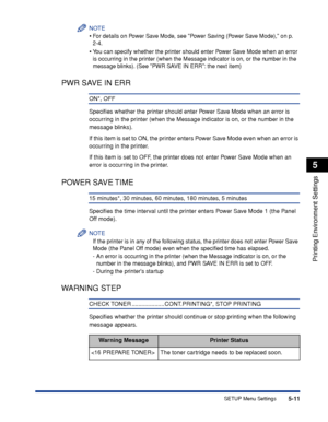 Page 1345-11
Printing Environment Settings
5
SETUP Menu Settings
NOTE
•For details on Power Save Mode, see Power Saving (Power Save Mode), on p. 
2-4.
•Y ou can specify whether the printer should enter Power Save Mode when an error 
is occurring in the printer (when the Message indicator is on, or the number in the 
message blinks). (See PWR SAVE IN ERR: the next item)
PWR SAVE IN ERR
ON*, OFF
Speciﬁes whether the printer should enter Power Save Mode when an error is 
occurring in the printer (when the Message...