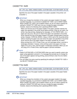 Page 1415-18
Printing Environment Settings
5
SETUP Menu Settings
CASSETTE1 SIZE
A4*, LTR, LGL, EXEC, MIXED SIZES, CUSTOM SIZE, CUSTOM SIZER, A5, B5
Speciﬁes the size of the paper loaded in the paper cassette in the printer unit 
(Cassette 1).
IMPORTANT
When you change the orientation of the custom size paper loaded in the paper 
cassette frequently, it is convenient if CASSETTE1 SIZE is set to MIXED SIZES. 
When CASSETTE1 SIZE is set to MIXED SIZES, you do not need to specify the 
setting for CASSETTE1 SIZE each...