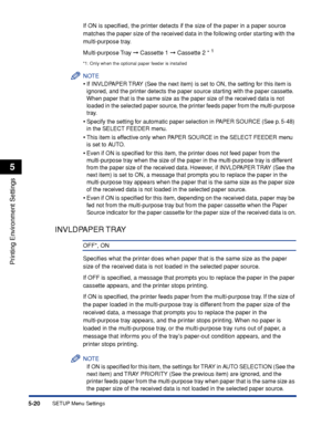 Page 1435-20
Printing Environment Settings
5
SETUP Menu Settings
If ON is speciﬁed, the printer detects if the size of the paper in a paper source 
matches the paper size of the received data in the following order starting with the 
multi-purpose tray.
Multi-purpose Tray  ➞ Cassette 1  ➞ Cassette 2 * 
1
*1: Only when the optional paper feeder is installed
NOTE
•If INVLDPAPER TRAY (See the next item) is set to ON, the setting for this item is 
ignored, and the printer detects the paper source starting with the...