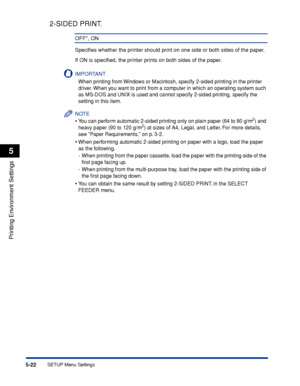 Page 1455-22
Printing Environment Settings
5
SETUP Menu Settings
2-SIDED PRINT.
OFF*, ON
Speciﬁes whether the printer should print on one side or both sides of the paper.
If ON is speciﬁed, the printer prints on both sides of the paper.
IMPORTANT
When printing from Windows or Macintosh, specify 2-sided printing in the printer 
driver. When you want to print from a computer in which an operating system such 
as MS-DOS and UNIX is used and cannot specify 2-sided printing, specify the 
setting in this item.
NOTE...