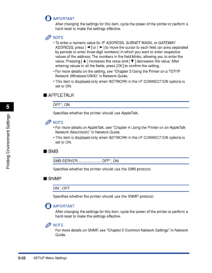 Page 1555-32
Printing Environment Settings
5
SETUP Menu Settings
IMPORTANT
After changing the settings for this item, cycle the power of the printer or perform a 
hard reset to make the settings effective.
NOTE
•To enter a numeric value for IP ADDRESS, SUBNET MASK, or GATEWAY 
ADDRESS, press [ ] or [ ] to move the cursor to each ﬁeld (an area separated 
by  periods to enter three-digit numbers) in which you want to enter respective 
v alues of the address. The numbers in the ﬁeld blinks, allowing you to enter...