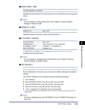 Page 1565-33
Printing Environment Settings
5
SETUP Menu Settings
■START WAIT TIME
0 to 300 seconds; 0 seconds*
Speciﬁes the time interval from when the printer is turned ON to when the protocol 
starts.
NOTE
For more details on startup waiting time, see Chapter 2 Common Network 
Settings in Network Guide.
■ REMOTE UI SET.
REMOTE UI .......................... ON*, OFF
Speciﬁes whether the printer should use the Remote UI.
■ETHERNET DRIVER
AU TO  DETECT ..................... ON*, OFF...