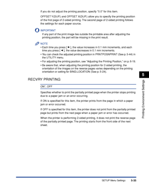 Page 1585-35
Printing Environment Settings
5
SETUP Menu Settings
If you do not adjust the printing position, specify 0.0 for this item.
OFFSET Y(DUP.) and OFFSET X(DUP.) allow you to specify the printing position 
of the ﬁrst page of 2-sided printing. The second page of 2-sided printing follows 
the settings for each paper source.
IMPORTANT
If any part of the print image lies outside the printable area after adjusting the 
printing position, the part will be missing in the print result.
NOTE
•Each time you press...