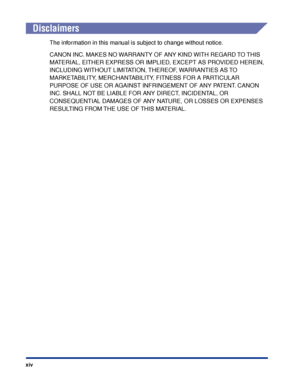 Page 17xiv
Disclaimers
The information in this manual is subject to change without notice.
CANON INC. MAKES NO WARRANTY OF ANY KIND WITH REGARD TO THIS 
MATERIAL, EITHER EXPRESS OR IMPLIED, EXCEPT AS PROVIDED HEREIN, 
INCLUDING WITHOUT LIMITATION, THEREOF, WARRANTIES AS TO 
MARKETABILITY, MERCHANTABILITY, FITNESS FOR A PARTICULAR 
PURPOSE OF USE OR AGAINST INFRINGEMENT OF ANY PATENT. CANON 
INC. SHALL NOT BE LIABLE FOR ANY DIRECT, INCIDENTAL, OR 
CONSEQUENTIAL DAMAGES OF ANY NATURE, OR LOSSES OR EXPENSES...