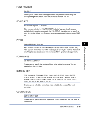 Page 1625-39
Printing Environment Settings
5
SETUP Menu Settings
FONT NUMBER
0 to 89; 0*
Eables you to set the default font typeface for this printer function using the 
corresponding font numbers. Valid font numbers are from 0 to 89.
POINT SIZE
4.00 to 999.75 point; 12.00 point*
If the number selected in FONT NUMBER is that of a proportionally spaced 
scalable font, this option appears in the PCL SETUP. It enables you to specify a 
point size for the default font. The point size can be adjusted in increments of...