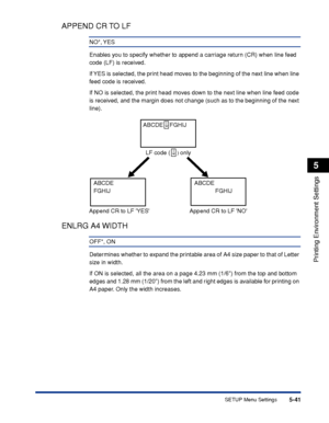 Page 1645-41
Printing Environment Settings
5
SETUP Menu Settings
APPEND CR TO LF
NO*, YES
Enables you to specify whether to append a carriage return (CR) when line feed 
code (LF) is received.
If YES is selected, the print head moves to the beginning of the next line when line 
feed code is received.
If NO is selected, the print head moves down to the next line when line feed code 
is received, and the margin does not change (such as to the beginning of the next 
line).
ENLRG A4 WIDTH
OFF*, ON
Determines whether...