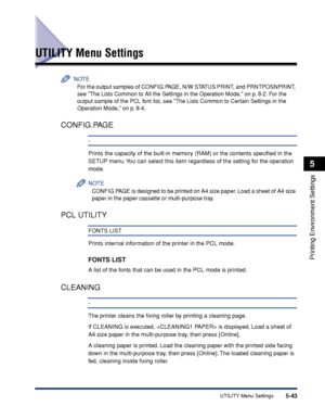 Page 1665-43UTILITY Menu Settings
Printing Environment Settings
5
UTILITY Menu Settings
NOTE
For the output samples of CONFIG.PAGE, N/W STATUS PRINT, and PRNTPOSNPRINT, 
see The Lists Common to All the Settings in the Operation Mode, on p. 8-2. For the 
output sample of the PCL font list, see The Lists Common to Certain Settings in the 
Operation Mode, on p. 8-4.
CONFIG.PAGE
-
Prints the capacity of the built-in memory (RAM) or the contents speciﬁed in the 
SETUP menu. You can select this item regardless of the...