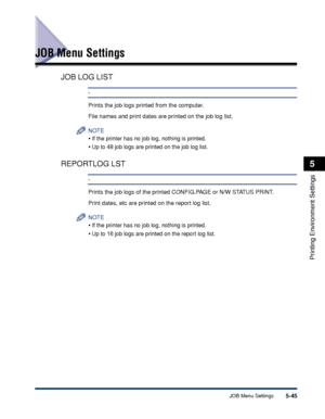 Page 1685-45JOB Menu Settings
Printing Environment Settings
5
JOB Menu Settings
JOB LOG LIST
-
Prints the job logs printed from the computer.
File names and print dates are printed on the job log list.
NOTE
•If the printer has no job log, nothing is printed.
•Up to 48 job logs are printed on the job log list.
REPORTLOG LST
-
Prints the job logs of the printed CONFIG.PAGE or N/W STATUS PRINT.
Print dates, etc are printed on the report log list.
NOTE
•If the printer has no job log, nothing is printed.
•Up to 16...