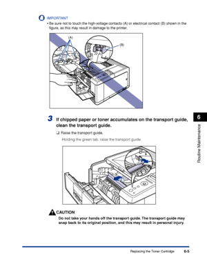 Page 1786-5
Routine Maintenance
6
Replacing the Toner Cartridge
IMPORTANT
•Be sure not to touch the high-voltage contacts (A) or electrical contact (B) shown in the 
ﬁgure, as this may result in damage to the printer.
3If chipped paper or toner accumulates on the transport guide, 
clean the transport guide.
❑Raise the transport guide.
Holding the green tab, raise the transport guide.
CAUTION
Do not take your hands off the transport guide. The transport guide may 
snap back to its original position, and this may...