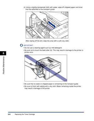 Page 1796-6
Routine Maintenance
6
Replacing the Toner Cartridge
❑Using a slightly dampened cloth with water, wipe off chipped paper and toner 
that are attached to the transport guide.
After wiping off the dirt, wipe the area with a soft, dry cloth.
IMPORTANT
•Do not use a cleaning agent such as mild detergent.
•Be sure not to touch the feed roller (A). This may result in damage to the printer or 
printer error.
•Be sure that no water or chipped paper is remaining on the transport guide.
•Be sure to ﬁnish with...