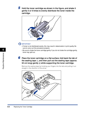 Page 1816-8
Routine Maintenance
6
Replacing the Toner Cartridge
5Hold the toner cartridge as shown in the ﬁgure, and shake it 
gently 5 or 6 times to evenly distribute the toner inside the 
cartridge.
IMPORTANT
•If toner is not distributed evenly, this may result in deterioration in print quality. Be 
sure to carry out this procedure properly.
•Be sure to shake the toner cartridge gently. If you do not shake the cartridge gently, 
toner may spill out.
6Place the toner cartridge on a ﬂat surface, fold back the...