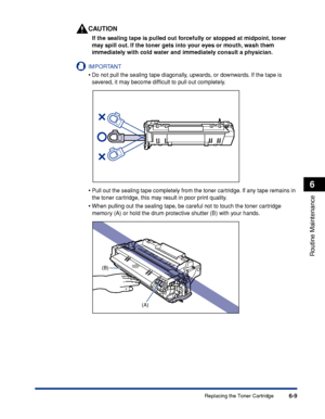 Page 1826-9
Routine Maintenance
6
Replacing the Toner Cartridge
CAUTION
If the sealing tape is pulled out forcefully or stopped at midpoint, toner 
may spill out. If the toner gets into your eyes or mouth, wash them 
immediately with cold water and immediately consult a physician.
IMPORTANT
•Do not pull the sealing tape diagonally, upwards, or downwards. If the tape is 
severed, it may become difﬁcult to pull out completely.
•Pull out the sealing tape completely from the toner cartridge. If any tape remains in...