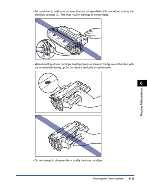 Page 1866-13
Routine Maintenance
6
Replacing the Toner Cartridge
•
Be careful not to hold or touch areas that are not speciﬁed in this procedure, such as the 
electrical contacts (C). This may result in damage to the cartridge.
•When handling a toner cartridge, hold it properly as shown in the ﬁgure and handle it with 
the arrowed side facing up. Do not place it vertically or upside-down.
•Do not attempt to disassemble or modify the toner cartridge.
(C)
 