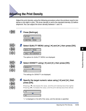 Page 1886-15Adjusting the Print Density
6
Routine Maintenance
Adjusting the Print Density
Adjust the print density using the following procedure when the printout result is too 
dense or too light in color. The toner density is set to the standard density (3) before 
shipment. You can adjust the toner density between 1 and 16.
1Press [Settings].
2Select QUALITY MENU using [ ] and [ ], then press [OK].
The options for QUALITY MENU are displayed.
3Select DENSITY using [ ] and [ ], then press [OK].
The settings for...