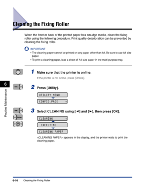 Page 1896-16Cleaning the Fixing Roller
Routine Maintenance
6
Cleaning the Fixing Roller
When the front or back of the printed paper has smudge marks, clean the ﬁxing 
roller using the following procedure. Print quality deterioration can be prevented by 
cleaning the ﬁxing roller.
IMPORTANT
•The cleaning paper cannot be printed on any paper other than A4. Be sure to use A4 size 
paper.
•To print a cleaning paper, load a sheet of A4 size paper in the multi-purpose tray.
1Make sure that the printer is online.
If...