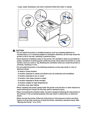 Page 20xvii
-
Cups, vases, ﬂowerpots, and other containers ﬁlled with water or liquids
CAUTION
•Do not install the printer in unstable locations, such as unsteady platforms or 
inclined ﬂoors, or in locations subject to excessive vibrations, as this may cause the 
printer to fall or tip over, resulting in personal injury.
•Never block the ventilation slots on the printer. The ventilation slots are provided for 
proper ventilation of working parts inside the printer. Never place the printer on a soft 
surface,...