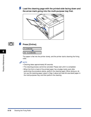 Page 1916-18
Routine Maintenance
6
Cleaning the Fixing Roller
5Load the cleaning page with the printed side facing down and 
the arrow mark going into the multi-purpose tray ﬁrst.
6Press [Online].
The paper is fed into the printer slowly, and the printer starts cleaning the ﬁxing 
roller.
NOTE
•Cleaning takes approximately 90 seconds.
•The cleaning process cannot be canceled. Please wait until it is completed.
•When the front or back of the printed paper has smudge marks even after 
performing the procedure...