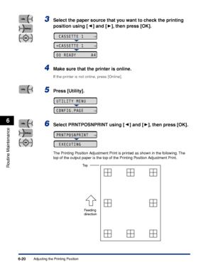 Page 1936-20
Routine Maintenance
6
Adjusting the Printing Position
3Select the paper source that you want to check the printing 
position using [ ] and [ ], then press [OK].
4Make sure that the printer is online.
If the printer is not online, press [Online].
5Press [Utility].
6Select PRNTPOSNPRINT using [ ] and [ ], then press [OK].
The Printing Position Adjustment Print is printed as shown in the following. The 
top of the output paper is the top of the Printing Position Adjustment Print.
 CASSETTE 1    →...