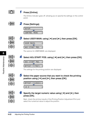 Page 1956-22
Routine Maintenance
6
Adjusting the Printing Position
1Press [Online].
The Online indicator goes off, allowing you to specify the settings on the control 
panel.
2Press [Settings].
3Select USER MAIN. using [ ] and [ ], then press [OK].
The options for USER MAIN. are displayed.
4Select ADJ.START POS. using [ ] and [ ], then press [OK].
The settings for the printing position are displayed.
5Select the paper source that you want to check the printing 
position using [ ] and [ ], then press [OK]....