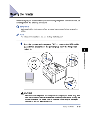 Page 2006-27Moving the Printer
6
Routine Maintenance
Moving the Printer
When changing the location of the printer or moving the printer for maintenance, be 
sure to perform the following procedure.
IMPORTANT
Make sure that the front cover and face-up output tray are closed before carrying the 
printer.
NOTE
For details on the installation site, see Getting Started Guide.
1Tu rn the printer and computer OFF aa a
a,  remove the USB cable 
bb
b
b,  and then disconnect the power plug from the AC power 
outlet 
c c...